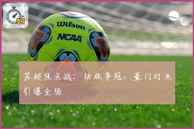 苏超焦点战：劲旅争冠，豪门对决引爆全场