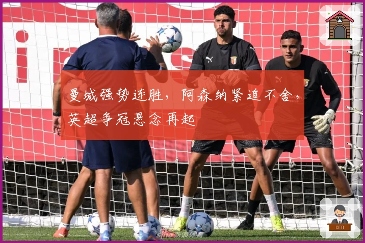 曼城强势连胜，阿森纳紧追不舍，英超争冠悬念再起