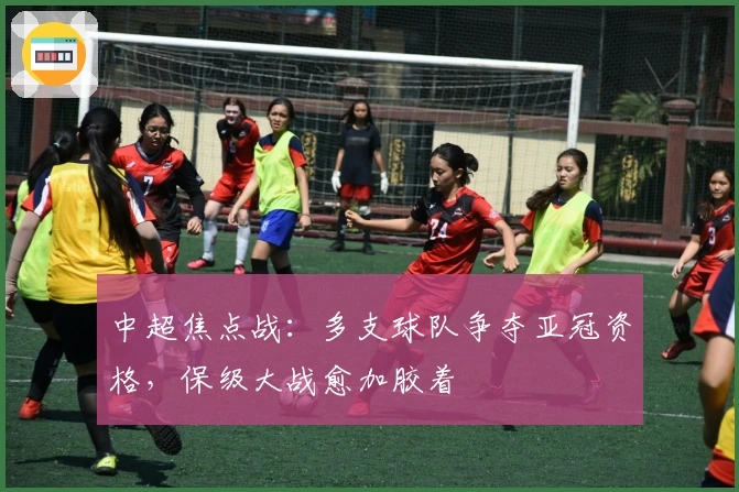 中超焦点战：多支球队争夺亚冠资格，保级大战愈加胶着