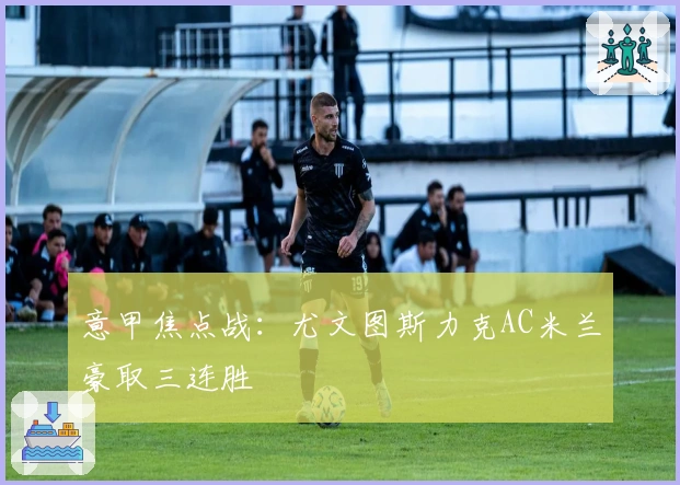 意甲焦点战：尤文图斯力克AC米兰豪取三连胜