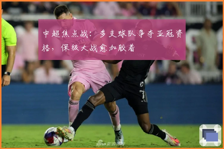 中超焦点战:多支球队争夺亚冠资格,保级大战愈加胶着