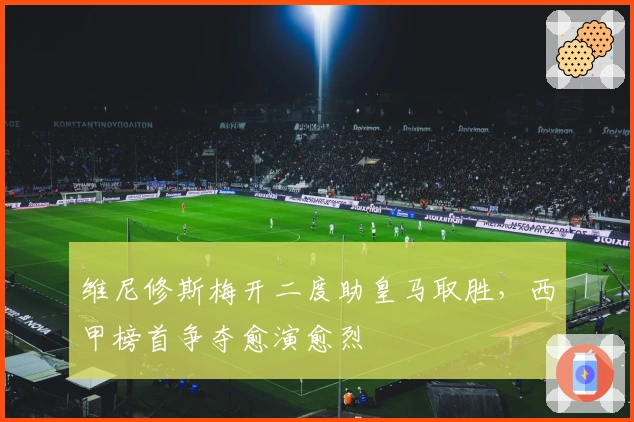 维尼修斯梅开二度助皇马取胜，西甲榜首争夺愈演愈烈