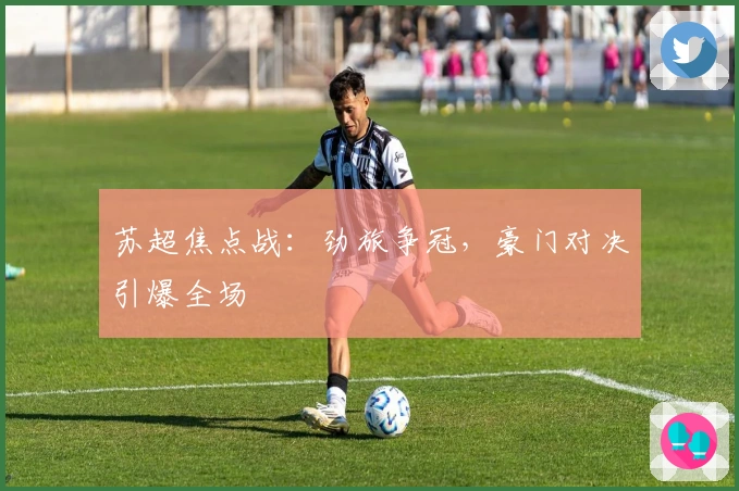 苏超焦点战：劲旅争冠，豪门对决引爆全场