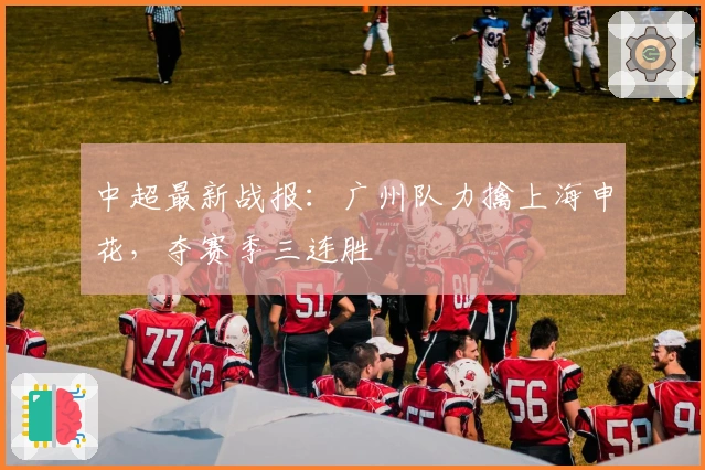 中超最新战报：广州队力擒上海申花，夺赛季三连胜
