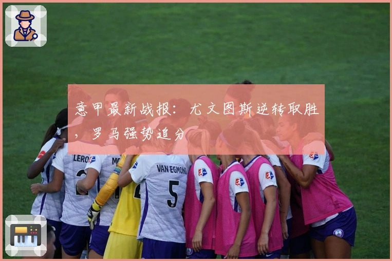 意甲最新战报：尤文图斯逆转取胜，罗马强势追分