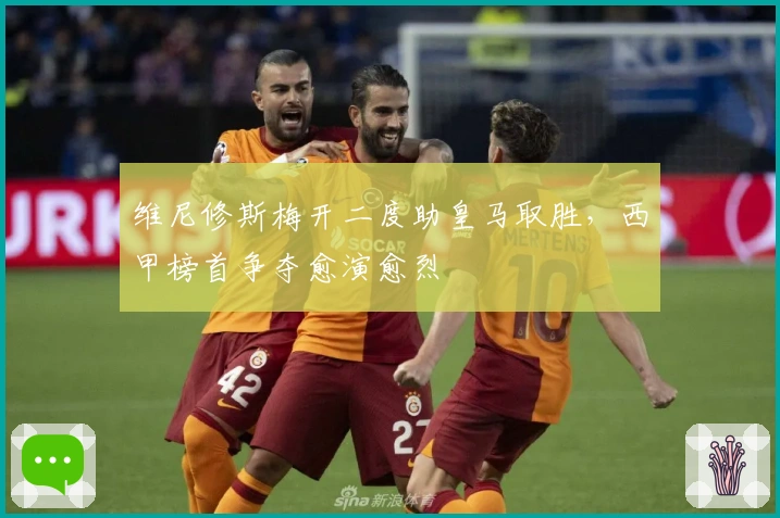 维尼修斯梅开二度助皇马取胜，西甲榜首争夺愈演愈烈